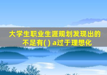 大学生职业生涯规划发现出的不足有( ) a过于理想化